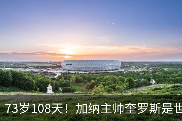 73岁108天！加纳主帅奎罗斯是世界杯历史最年长的赢球主帅
